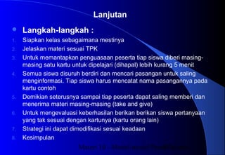 Materi 10 - Model-model Pembelajaran37
 Langkah-langkah :
1. Siapkan kelas sebagaimana mestinya
2. Jelaskan materi sesuai TPK
3. Untuk memantapkan penguasaan peserta tiap siswa diberi masing-
masing satu kartu untuk dipelajari (dihapal) lebih kurang 5 menit
4. Semua siswa disuruh berdiri dan mencari pasangan untuk saling
menginformasi. Tiap siswa harus mencatat nama pasangannya pada
kartu contoh
5. Demikian seterusnya sampai tiap peserta dapat saling memberi dan
menerima materi masing-masing (take and give)
6. Untuk mengevaluasi keberhasilan berikan berikan siswa pertanyaan
yang tak sesuai dengan kartunya (kartu orang lain)
7. Strategi ini dapat dimodifikasi sesuai keadaan
8. Kesimpulan
Lanjutan
 
