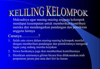 Materi 10 - Model-model Pembelajaran42
Maksudnya agar masing-masing anggota kelompok
mendapat kesempatan untuk memberikan kontribusi
mereka dan mendengarkan pandangan dan pemikiran
anggota lainnya
Caranya………….?
1. Salah satu siswa dalam masing-masing kelompok menilai
dengan memberikan pandangan dan pemikirannya mengenai
tugas yang sedang mereka kerjakan
2. Siswa berikutnya juga ikut memberikan kontribusinya
3. Demikian seterusnya giliran bicara bisa dilaksanakan arah
perputaran jarum jam atau dari kiri ke kanan
 
