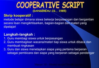 Materi 10 - Model-model Pembelajaran5
(DANSEREAU CS., 1985)(DANSEREAU CS., 1985)
Langkah-langkah :
1. Guru membagi siswa untuk berpasangan
2. Guru membagikan wacana/materi tiap siswa untuk dibaca dan
membuat ringkasan
3. Guru dan siswa menetapkan siapa yang pertama berperan
sebagai pembicara dan siapa yang berperan sebagai pendengar
Skrip kooperatif :
metode belajar dimana siswa bekerja berpasangan dan bergantian
secara lisan mengikhtisarkan, bagian-bagian dari materi yang
dipelajari
 