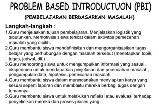 Materi 10 - Model-model Pembelajaran 10
(PEMBELAJARAN BERDASARKAN MASALAH)(PEMBELAJARAN BERDASARKAN MASALAH)
Langkah-langkah :
1.Guru menjelaskan tujuan pembelajaran. Menjelaskan logistik yang
dibutuhkan. Memotivasi siswa terlibat dalam aktivitas pemecahan
masalah yang dipilih.
2.Guru membantu siswa mendefinisikan dan mengorganisasikan tugas
belajar yang berhubungan dengan masalah tersebut (menetapkan topik,
tugas, jadwal, dll.)
3.Guru mendorong siswa untuk mengumpulkan informasi yang sesuai,
eksperimen untuk mendapatkan penjelasan dan pemecahan masalah,
pengumpulan data, hipotesis, pemecahan masalah.
4.Guru membantu siswa dalam merencanakan menyiapkan karya yang
sesuai seperti laporan dan membantu mereka berbagi tugas dengan
temannya
5.Guru membantu siswa untuk melakukan refleksi atau evaluasi terhadap
penyelidikan mereka dan proses-proses yang mereka gunakan
 