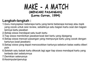 Materi 10 - Model-model Pembelajaran 13
(MENCARI PASANGAN)(MENCARI PASANGAN)
(Lorna Curran, 1994)(Lorna Curran, 1994)
Langkah-langkah :
1.Guru menyiapkan beberapa kartu yang berisi beberapa konsep atau topik
yang cocok untuk sesi review, sebaliknya satu bagian kartu soal dan bagian
lainnya kartu jawaban
2.Setiap siswa mendapat satu buah kartu
3.Tiap siswa memikirkan jawaban/soal dari kartu yang dipegang
4.Setiap siswa mencari pasangan yang mempunyai kartu yang cocok dengan
kartunya (soal jawaban)
5.Setiap siswa yang dapat mencocokkan kartunya sebelum batas waktu diberi
poin
6.Setelah satu babak kartu dikocok lagi agar tiap siswa mendapat kartu yang
berbeda dari sebelumnya
7.Demikian seterusnya
8.Kesimpulan/penutup
 