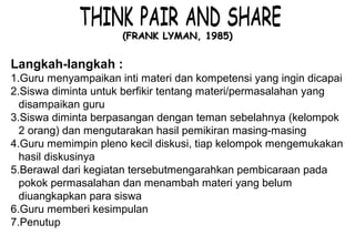 Materi 10 - Model-model Pembelajaran 14
(FRANK LYMAN, 1985)(FRANK LYMAN, 1985)
Langkah-langkah :
1.Guru menyampaikan inti materi dan kompetensi yang ingin dicapai
2.Siswa diminta untuk berfikir tentang materi/permasalahan yang
disampaikan guru
3.Siswa diminta berpasangan dengan teman sebelahnya (kelompok
2 orang) dan mengutarakan hasil pemikiran masing-masing
4.Guru memimpin pleno kecil diskusi, tiap kelompok mengemukakan
hasil diskusinya
5.Berawal dari kegiatan tersebutmengarahkan pembicaraan pada
pokok permasalahan dan menambah materi yang belum
diuangkapkan para siswa
6.Guru memberi kesimpulan
7.Penutup
 