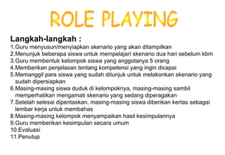 Materi 10 - Model-model Pembelajaran 16
Langkah-langkah :
1.Guru menyusun/menyiapkan skenario yang akan ditampilkan
2.Menunjuk beberapa siswa untuk mempelajari skenario dua hari sebelum kbm
3.Guru membentuk kelompok siswa yang anggotanya 5 orang
4.Memberikan penjelasan tentang kompetensi yang ingin dicapai
5.Memanggil para siswa yang sudah ditunjuk untuk melakonkan skenario yang
sudah dipersiapkan
6.Masing-masing siswa duduk di kelompoknya, masing-masing sambil
memperhatikan mengamati skenario yang sedang diperagakan
7.Setelah selesai dipentaskan, masing-masing siswa diberikan kertas sebagai
lembar kerja untuk membahas
8.Masing-masing kelompok menyampaikan hasil kesimpulannya
9.Guru memberikan kesimpulan secara umum
10.Evaluasi
11.Penutup
 