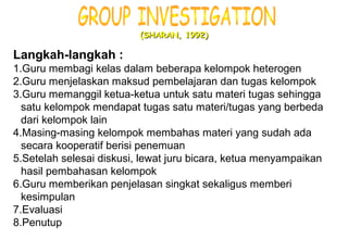 Materi 10 - Model-model Pembelajaran 17
(SHARAN, 1992)(SHARAN, 1992)
Langkah-langkah :
1.Guru membagi kelas dalam beberapa kelompok heterogen
2.Guru menjelaskan maksud pembelajaran dan tugas kelompok
3.Guru memanggil ketua-ketua untuk satu materi tugas sehingga
satu kelompok mendapat tugas satu materi/tugas yang berbeda
dari kelompok lain
4.Masing-masing kelompok membahas materi yang sudah ada
secara kooperatif berisi penemuan
5.Setelah selesai diskusi, lewat juru bicara, ketua menyampaikan
hasil pembahasan kelompok
6.Guru memberikan penjelasan singkat sekaligus memberi
kesimpulan
7.Evaluasi
8.Penutup
 