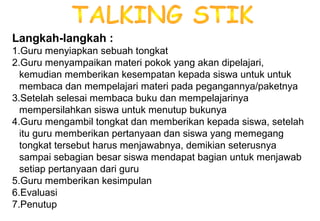 Materi 10 - Model-model Pembelajaran 18
Langkah-langkah :
1.Guru menyiapkan sebuah tongkat
2.Guru menyampaikan materi pokok yang akan dipelajari,
kemudian memberikan kesempatan kepada siswa untuk untuk
membaca dan mempelajari materi pada pegangannya/paketnya
3.Setelah selesai membaca buku dan mempelajarinya
mempersilahkan siswa untuk menutup bukunya
4.Guru mengambil tongkat dan memberikan kepada siswa, setelah
itu guru memberikan pertanyaan dan siswa yang memegang
tongkat tersebut harus menjawabnya, demikian seterusnya
sampai sebagian besar siswa mendapat bagian untuk menjawab
setiap pertanyaan dari guru
5.Guru memberikan kesimpulan
6.Evaluasi
7.Penutup
 