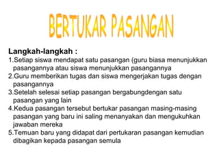 Materi 10 - Model-model Pembelajaran 19
Langkah-langkah :
1.Setiap siswa mendapat satu pasangan (guru biasa menunjukkan
pasangannya atau siswa menunjukkan pasangannya
2.Guru memberikan tugas dan siswa mengerjakan tugas dengan
pasangannya
3.Setelah selesai setiap pasangan bergabungdengan satu
pasangan yang lain
4.Kedua pasangan tersebut bertukar pasangan masing-masing
pasangan yang baru ini saling menanyakan dan mengukuhkan
jawaban mereka
5.Temuan baru yang didapat dari pertukaran pasangan kemudian
dibagikan kepada pasangan semula
 
