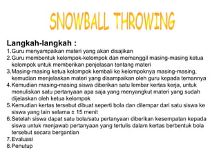 Materi 10 - Model-model Pembelajaran 20
Langkah-langkah :
1.Guru menyampaikan materi yang akan disajikan
2.Guru membentuk kelompok-kelompok dan memanggil masing-masing ketua
kelompok untuk memberikan penjelasan tentang materi
3.Masing-masing ketua kelompok kembali ke kelompoknya masing-masing,
kemudian menjelaskan materi yang disampaikan oleh guru kepada temannya
4.Kemudian masing-masing siswa diberikan satu lembar kertas kerja, untuk
menuliskan satu pertanyaan apa saja yang menyangkut materi yang sudah
dijelaskan oleh ketua kelompok
5.Kemudian kertas tersebut dibuat seperti bola dan dilempar dari satu siswa ke
siswa yang lain selama ± 15 menit
6.Setelah siswa dapat satu bola/satu pertanyaan diberikan kesempatan kepada
siswa untuk menjawab pertanyaan yang tertulis dalam kertas berbentuk bola
tersebut secara bergantian
7.Evaluasi
8.Penutup
 