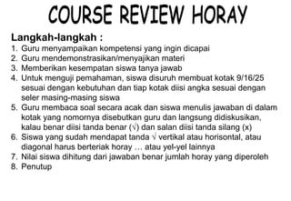 Materi 10 - Model-model Pembelajaran 22
Langkah-langkah :
1. Guru menyampaikan kompetensi yang ingin dicapai
2. Guru mendemonstrasikan/menyajikan materi
3. Memberikan kesempatan siswa tanya jawab
4. Untuk menguji pemahaman, siswa disuruh membuat kotak 9/16/25
sesuai dengan kebutuhan dan tiap kotak diisi angka sesuai dengan
seler masing-masing siswa
5. Guru membaca soal secara acak dan siswa menulis jawaban di dalam
kotak yang nomornya disebutkan guru dan langsung didiskusikan,
kalau benar diisi tanda benar (√) dan salan diisi tanda silang (x)
6. Siswa yang sudah mendapat tanda √ vertikal atau horisontal, atau
diagonal harus berteriak horay … atau yel-yel lainnya
7. Nilai siswa dihitung dari jawaban benar jumlah horay yang diperoleh
8. Penutup
 