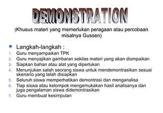 Materi 10 - Model-model Pembelajaran 23
((Khusus materi yang memerlukan peragaan atau percobaanKhusus materi yang memerlukan peragaan atau percobaan
misalnya Gussen)misalnya Gussen)
 Langkah-langkah :
1. Guru menyampaikan TPK
2. Guru menyajikan gambaran sekilas materi yang akan dismpaikan
3. Siapkan bahan atau alat yang diperlukan
4. Menunjukan salah seorang siswa untuk mendemontrasikan sesuai
skenario yang telah disiapkan
5. Seluruh siswa memperhatikan demontrasi dan menganalisa
6. Tiap siswa atau kelompok mengemukakan hasil analisanya dan
juga pengalaman siswa didemontrasikan
7. Guru membuat kesimpulan
 