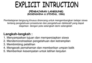 Materi 10 - Model-model Pembelajaran 24
(PENGAJARAN LANGSUNG)(PENGAJARAN LANGSUNG)
(ROSENSHINA & STEVENS, 1986)(ROSENSHINA & STEVENS, 1986)
Langkah-langkah :
1. Menyampaikan tujuan dan mempersiapkan siswa
2. Mendemonstrasikan pengetahuan dan ketrampilan
3. Membimbing pelatihan
4. Mengecek pemahaman dan memberikan umpan balik
5. Memberikan kesempatan untuk latihan lanjutan
Pembelajaran langsung khusus dirancang untuk mengembangkan belajar siswa
tentang pengetahuan proseduran dan pengetahuan deklaratif yang dapat
diajarkan dengan pola selangkah demi selangklah
 