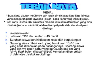 Materi 10 - Model-model Pembelajaran 27
MEDIA :MEDIA :
* Buat kartu ukuran 10X10 cm dan isilah ciri-ciri atau kata-kata lainnya* Buat kartu ukuran 10X10 cm dan isilah ciri-ciri atau kata-kata lainnya
yang mengarah pada jawaban (istilah) pada kartu yang ingin ditebak.yang mengarah pada jawaban (istilah) pada kartu yang ingin ditebak.
* Buat kartu ukuran 5X2 cm untuk menulis kata-kata atau istilah yang mau* Buat kartu ukuran 5X2 cm untuk menulis kata-kata atau istilah yang mau
ditebak (kartu ini nanti dilipat dan ditempel pada dahi ataudiselipkanditebak (kartu ini nanti dilipat dan ditempel pada dahi ataudiselipkan
ditelinga.ditelinga.
 Langkah-langkah :
1. Jelaskan TPK atau materi ± 45 menit
2. Suruhlah siswa berdiri didepan kelas dan berpasangan
3. Seorang siswa diberi kartu yang berukuran 10x10 cm
yang nanti dibacakan pada pasangannya. Seorang siswa
yang lainnya diberi kartu yang berukuran 5x2 cm yang
isinya tidak boleh dibaca (dilipat) kemudian ditempelkan
di dahi atau diselipkan ditelinga.
 