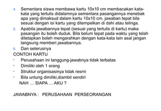 Materi 10 - Model-model Pembelajaran 28
4. Sementara siswa membawa kartu 10x10 cm membacakan kata-
kata yang tertulis didalamnya sementara pasangannya menebak
apa yang dimaksud dalam kartu 10x10 cm. jawaban tepat bila
sesuai dengan isi kartu yang ditempelkan di dahi atau telinga.
5. Apabila jawabannya tepat (sesuai yang tertulis di kartu) maka
pasangan itu boleh duduk. Bila belum tepat pada waktu yang telah
ditetapkan boleh mengarahkan dengan kata-kata lain asal jangan
langsung memberi jawabannya.
6. Dan seterusnya
CONTOH KARTU
• Perusahaan ini tanggung-jawabnya tidak terbatas
• Dimiliki oleh 1 orang
• Struktur organisasinya tidak resmi
• Bila untung dimiliki,diambil sendiri
NAH … SIAPA … AKU ?
JAWABNYA : PERUSAHAAN PERSEORANGAN
 