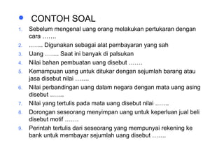 Materi 10 - Model-model Pembelajaran 33
 CONTOH SOAL
1. Sebelum mengenal uang orang melakukan pertukaran dengan
cara …….
2. ……. Digunakan sebagai alat pembayaran yang sah
3. Uang ……. Saat ini banyak di palsukan
4. Nilai bahan pembuatan uang disebut …….
5. Kemampuan uang untuk ditukar dengan sejumlah barang atau
jasa disebut nilai …….
6. Nilai perbandingan uang dalam negara dengan mata uang asing
disebut …….
7. Nilai yang tertulis pada mata uang disebut nilai …….
8. Dorongan seseorang menyimpan uang untuk keperluan jual beli
disebut motif …….
9. Perintah tertulis dari seseorang yang mempunyai rekening ke
bank untuk membayar sejumlah uang disebut …….
 