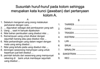 Materi 10 - Model-model Pembelajaran 35
Susunlah huruf-huruf pada kolom sehinggaSusunlah huruf-huruf pada kolom sehingga
merupakan kata kunci (jawaban) dari pertanyaanmerupakan kata kunci (jawaban) dari pertanyaan
kolom A.kolom A.
A
1. Sebelum mengenal uang orang melakukan
pertukaran dengan cara …
2. ... digunakan sebagai alat pembayaran yang sah
3. Uang ... saat ini banyak dipalsukan
4. Nilai bahan pembuatan uang disebut nilai ...
5. Kemampuan uang untuk ditukar dengan
sejumlah barang atau jasa disebut nilai ...
6. Nilai perbandingan uang dalam negeri dengan
mata uang asing disebut ...
7. Nilai yang tertulis pada uang disebut nilai ...
8. dorongan seseorang menyimpan uang untuk
keperluan jual beli disebut ...
9. perintah tertulis dari seseorang yang mempunyai
rekening di bank untuk membayar sejumlah
uang disebut ...
B
1. TARREB ..................................
2. GANU .......................................
3. TRASEK ....................................
4. KISTRINI ....................................
5. LIRI .............................................
6. SRUK .......................................
7. MINALON ...............................
8. SAKSITRAN ..............................
9. KEC ..........................................
 