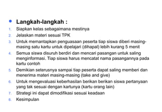 Materi 10 - Model-model Pembelajaran 37
 Langkah-langkah :
1. Siapkan kelas sebagaimana mestinya
2. Jelaskan materi sesuai TPK
3. Untuk memantapkan penguasaan peserta tiap siswa diberi masing-
masing satu kartu untuk dipelajari (dihapal) lebih kurang 5 menit
4. Semua siswa disuruh berdiri dan mencari pasangan untuk saling
menginformasi. Tiap siswa harus mencatat nama pasangannya pada
kartu contoh
5. Demikian seterusnya sampai tiap peserta dapat saling memberi dan
menerima materi masing-masing (take and give)
6. Untuk mengevaluasi keberhasilan berikan berikan siswa pertanyaan
yang tak sesuai dengan kartunya (kartu orang lain)
7. Strategi ini dapat dimodifikasi sesuai keadaan
8. Kesimpulan
Lanjutan
 