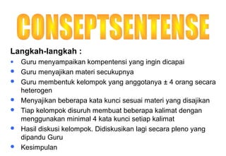 Materi 10 - Model-model Pembelajaran 38
Langkah-langkah :
● Guru menyampaikan kompentensi yang ingin dicapai
 Guru menyajikan materi secukupnya
 Guru membentuk kelompok yang anggotanya ± 4 orang secara
heterogen
 Menyajikan beberapa kata kunci sesuai materi yang disajikan
 Tiap kelompok disuruh membuat beberapa kalimat dengan
menggunakan minimal 4 kata kunci setiap kalimat
 Hasil diskusi kelompok. Didiskusikan lagi secara pleno yang
dipandu Guru
 Kesimpulan
 