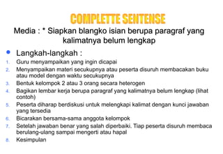Materi 10 - Model-model Pembelajaran 39
Media : * Siapkan blangko isian berupa paragraf yangMedia : * Siapkan blangko isian berupa paragraf yang
kalimatnya belum lengkapkalimatnya belum lengkap
 Langkah-langkah :
1. Guru menyampaikan yang ingin dicapai
2. Menyampaikan materi secukupnya atau peserta disuruh membacakan buku
atau model dengan waktu secukupnya
3. Bentuk kelompok 2 atau 3 orang secara heterogen
4. Bagikan lembar kerja berupa paragraf yang kalimatnya belum lengkap (lihat
contoh)
5. Peserta diharap berdiskusi untuk melengkapi kalimat dengan kunci jawaban
yang tersedia
6. Bicarakan bersama-sama anggota kelompok
7. Setelah jawaban benar yang salah diperbaiki. Tiap peserta disuruh membaca
berulang-ulang sampai mengerti atau hapal
8. Kesimpulan
 