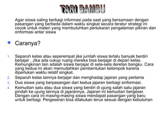 Materi 10 - Model-model Pembelajaran 43
Agar siswa saling berbagi informasi pada saat yang bersamaan dengan
pasangan yang berbeda dalam waktu singkat secara teratur strategi ini
cocok untuk materi yang membutuhkan pertukaran pengalaman pikiran dan
onformasi antar siswa
 Caranya?
1. Separuh kelas atau seperempat jika jumlah siswa terlalu banyak berdiri
berjajar . Jika ada cukup ruang mereka bisa berjajar di depan kelas.
Kemungkinan lain adalah siswa berjajar di sela-sela deretan bangku. Cara
yang kedua ini akan memudahkan pembentukan kelompok karena
diperlukan waktu relatif singkat.
2. Separuh kelas lainnya berjajar dan menghadap jajaran yang pertama
3. Dua siswa yang berpasangan dari kedua jajaran berbagi sinformasi.
4. Kemudian satu atau dua siswa yang berdiri di ujung salah satu jajaran
pindah ke ujung lainnya di jajarannya. Jajaran ini kemudian bergeser.
Dengan cara ini masing-masing siswa mendapat pasangan yang baru
untuk berbagi. Pergeseran bisa dilakukan terus sesuai dengan kebutuhan
 