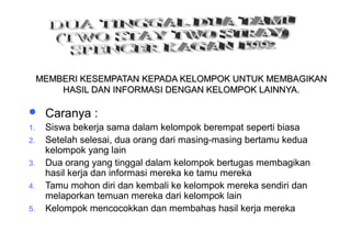 Materi 10 - Model-model Pembelajaran 44
MEMBERI KESEMPATAN KEPADA KELOMPOK UNTUK MEMBAGIKANMEMBERI KESEMPATAN KEPADA KELOMPOK UNTUK MEMBAGIKAN
HASIL DAN INFORMASI DENGAN KELOMPOK LAINNYA.HASIL DAN INFORMASI DENGAN KELOMPOK LAINNYA.
 Caranya :
1. Siswa bekerja sama dalam kelompok berempat seperti biasa
2. Setelah selesai, dua orang dari masing-masing bertamu kedua
kelompok yang lain
3. Dua orang yang tinggal dalam kelompok bertugas membagikan
hasil kerja dan informasi mereka ke tamu mereka
4. Tamu mohon diri dan kembali ke kelompok mereka sendiri dan
melaporkan temuan mereka dari kelompok lain
5. Kelompok mencocokkan dan membahas hasil kerja mereka
 