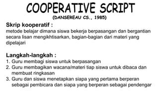 Materi 10 - Model-model Pembelajaran 5
(DANSEREAU CS., 1985)(DANSEREAU CS., 1985)
Langkah-langkah :
1. Guru membagi siswa untuk berpasangan
2. Guru membagikan wacana/materi tiap siswa untuk dibaca dan
membuat ringkasan
3. Guru dan siswa menetapkan siapa yang pertama berperan
sebagai pembicara dan siapa yang berperan sebagai pendengar
Skrip kooperatif :
metode belajar dimana siswa bekerja berpasangan dan bergantian
secara lisan mengikhtisarkan, bagian-bagian dari materi yang
dipelajari
 