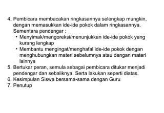 Materi 10 - Model-model Pembelajaran 6
4. Pembicara membacakan ringkasannya selengkap mungkin,
dengan memasukkan ide-ide pokok dalam ringkasannya.
Sementara pendengar :
• Menyimak/mengoreksi/menunjukkan ide-ide pokok yang
kurang lengkap
• Membantu mengingat/menghafal ide-ide pokok dengan
menghubungkan materi sebelumnya atau dengan materi
lainnya
5. Bertukar peran, semula sebagai pembicara ditukar menjadi
pendengar dan sebaliknya. Serta lakukan seperti diatas.
6. Kesimpulan Siswa bersama-sama dengan Guru
7. Penutup
 