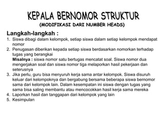 Materi 10 - Model-model Pembelajaran 7
(MODIFIKASI DARI NUMBER HEADS)(MODIFIKASI DARI NUMBER HEADS)
Langkah-langkah :
1. Siswa dibagi dalam kelompok, setiap siswa dalam setiap kelompok mendapat
nomor
2. Penugasan diberikan kepada setiap siswa berdasarkan nomorkan terhadap
tugas yang berangkai
Misalnya : siswa nomor satu bertugas mencatat soal. Siswa nomor dua
mengerjakan soal dan siswa nomor tiga melaporkan hasil pekerjaan dan
seterusnya
3. Jika perlu, guru bisa menyuruh kerja sama antar kelompok. Siswa disuruh
keluar dari kelompoknya dan bergabung bersama beberapa siswa bernomor
sama dari kelompok lain. Dalam kesempatan ini siswa dengan tugas yang
sama bisa saling membantu atau mencocokkan hasil kerja sama mereka
4. Laporkan hasil dan tanggapan dari kelompok yang lain
5. Kesimpulan
 