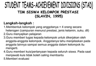 Materi 10 - Model-model Pembelajaran 8
TIM SISWA KELOMPOK PRESTASITIM SISWA KELOMPOK PRESTASI
(SLAVIN, 1995)(SLAVIN, 1995)
Langkah-langkah :
1.Membentuk kelompok yang anggotanya = 4 orang secara
heterogen (campuran menurut prestasi, jenis kelamin, suku, dll)
2.Guru menyajikan pelajaran
3.Guru memberi tugas kepada kelompok untuk dikerjakan oleh
anggota-anggota kelompok. Anggotanya tahu menjelaskan pada
anggota lainnya sampai semua anggota dalam kelompok itu
mengerti.
4.Guru memberi kuis/pertanyaan kepada seluruh siswa. Pada saat
menjawab kuis tidak boleh saling membantu
5.Memberi evaluasi
6.Kesimpulan
 