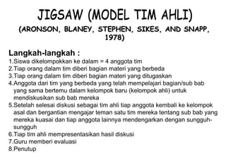 Materi 10 - Model-model Pembelajaran 9
(ARONSON, BLANEY, STEPHEN, SIKES, AND SNAPP,(ARONSON, BLANEY, STEPHEN, SIKES, AND SNAPP,
1978)1978)
Langkah-langkah :
1.Siswa dikelompokkan ke dalam = 4 anggota tim
2.Tiap orang dalam tim diberi bagian materi yang berbeda
3.Tiap orang dalam tim diberi bagian materi yang ditugaskan
4.Anggota dari tim yang berbeda yang telah mempelajari bagian/sub bab
yang sama bertemu dalam kelompok baru (kelompok ahli) untuk
mendiskusikan sub bab mereka
5.Setelah selesai diskusi sebagai tim ahli tiap anggota kembali ke kelompok
asal dan bergantian mengajar teman satu tim mereka tentang sub bab yang
mereka kuasai dan tiap anggota lainnya mendengarkan dengan sungguh-
sungguh
6.Tiap tim ahli mempresentasikan hasil diskusi
7.Guru memberi evaluasi
8.Penutup
 