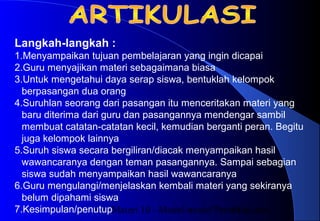 Materi 10 - Model-model Pembelajaran11
Langkah-langkah :
1.Menyampaikan tujuan pembelajaran yang ingin dicapai
2.Guru menyajikan materi sebagaimana biasa
3.Untuk mengetahui daya serap siswa, bentuklah kelompok
berpasangan dua orang
4.Suruhlan seorang dari pasangan itu menceritakan materi yang
baru diterima dari guru dan pasangannya mendengar sambil
membuat catatan-catatan kecil, kemudian berganti peran. Begitu
juga kelompok lainnya
5.Suruh siswa secara bergiliran/diacak menyampaikan hasil
wawancaranya dengan teman pasangannya. Sampai sebagian
siswa sudah menyampaikan hasil wawancaranya
6.Guru mengulangi/menjelaskan kembali materi yang sekiranya
belum dipahami siswa
7.Kesimpulan/penutup
 