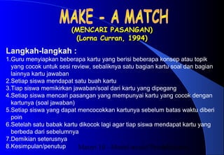 Materi 10 - Model-model Pembelajaran13
(MENCARI PASANGAN)(MENCARI PASANGAN)
(Lorna Curran, 1994)(Lorna Curran, 1994)
Langkah-langkah :
1.Guru menyiapkan beberapa kartu yang berisi beberapa konsep atau topik
yang cocok untuk sesi review, sebaliknya satu bagian kartu soal dan bagian
lainnya kartu jawaban
2.Setiap siswa mendapat satu buah kartu
3.Tiap siswa memikirkan jawaban/soal dari kartu yang dipegang
4.Setiap siswa mencari pasangan yang mempunyai kartu yang cocok dengan
kartunya (soal jawaban)
5.Setiap siswa yang dapat mencocokkan kartunya sebelum batas waktu diberi
poin
6.Setelah satu babak kartu dikocok lagi agar tiap siswa mendapat kartu yang
berbeda dari sebelumnya
7.Demikian seterusnya
8.Kesimpulan/penutup
 