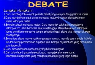 Materi 10 - Model-model Pembelajaran15
Langkah-langkah :
1.Guru membagi 2 kelompok peserta debat yang satu pro dan yg lainnya kontra
2.Guru memberikan tugas untuk membaca materiyang akan didebatkan oleh
kedua kelompok diatas
3.Setelah selesai membaca materi. Guru menunjuk salah satu anggotanya
kelompok pro untuk berbicara saat itu ditanggapi atau dibalas oleh kelompok
kontra demikian seterusnya sampai sebagian besar siswa bisa mengemukakan
pendapatnya.
4.Sementara siswa menyampaikan gagasannya guru menulis guru menulis inti/ide-
ide dari setiap pembicaraan di papan tulis. Sampai sejumlah ide yang diharapkan
guru terpenuhi
5.Guru menambahkan konsep/ide yang belum terungkap
6.Dari data-data di papan tersebut, guru mengajak siswa membuat
kesimpulan/rangkuman yang mengacu pada topik yang ingin dicapai
 
