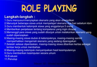Materi 10 - Model-model Pembelajaran16
Langkah-langkah :
1.Guru menyusun/menyiapkan skenario yang akan ditampilkan
2.Menunjuk beberapa siswa untuk mempelajari skenario dua hari sebelum kbm
3.Guru membentuk kelompok siswa yang anggotanya 5 orang
4.Memberikan penjelasan tentang kompetensi yang ingin dicapai
5.Memanggil para siswa yang sudah ditunjuk untuk melakonkan skenario yang
sudah dipersiapkan
6.Masing-masing siswa duduk di kelompoknya, masing-masing sambil
memperhatikan mengamati skenario yang sedang diperagakan
7.Setelah selesai dipentaskan, masing-masing siswa diberikan kertas sebagai
lembar kerja untuk membahas
8.Masing-masing kelompok menyampaikan hasil kesimpulannya
9.Guru memberikan kesimpulan secara umum
10.Evaluasi
11.Penutup
 