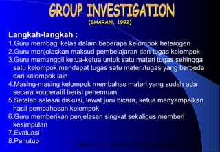 Materi 10 - Model-model Pembelajaran17
(SHARAN, 1992)(SHARAN, 1992)
Langkah-langkah :
1.Guru membagi kelas dalam beberapa kelompok heterogen
2.Guru menjelaskan maksud pembelajaran dan tugas kelompok
3.Guru memanggil ketua-ketua untuk satu materi tugas sehingga
satu kelompok mendapat tugas satu materi/tugas yang berbeda
dari kelompok lain
4.Masing-masing kelompok membahas materi yang sudah ada
secara kooperatif berisi penemuan
5.Setelah selesai diskusi, lewat juru bicara, ketua menyampaikan
hasil pembahasan kelompok
6.Guru memberikan penjelasan singkat sekaligus memberi
kesimpulan
7.Evaluasi
8.Penutup
 
