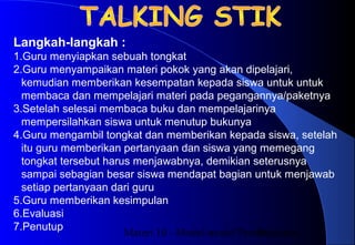 Materi 10 - Model-model Pembelajaran18
Langkah-langkah :
1.Guru menyiapkan sebuah tongkat
2.Guru menyampaikan materi pokok yang akan dipelajari,
kemudian memberikan kesempatan kepada siswa untuk untuk
membaca dan mempelajari materi pada pegangannya/paketnya
3.Setelah selesai membaca buku dan mempelajarinya
mempersilahkan siswa untuk menutup bukunya
4.Guru mengambil tongkat dan memberikan kepada siswa, setelah
itu guru memberikan pertanyaan dan siswa yang memegang
tongkat tersebut harus menjawabnya, demikian seterusnya
sampai sebagian besar siswa mendapat bagian untuk menjawab
setiap pertanyaan dari guru
5.Guru memberikan kesimpulan
6.Evaluasi
7.Penutup
 