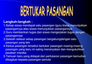 Materi 10 - Model-model Pembelajaran19
Langkah-langkah :
1.Setiap siswa mendapat satu pasangan (guru biasa menunjukkan
pasangannya atau siswa menunjukkan pasangannya
2.Guru memberikan tugas dan siswa mengerjakan tugas dengan
pasangannya
3.Setelah selesai setiap pasangan bergabungdengan satu
pasangan yang lain
4.Kedua pasangan tersebut bertukar pasangan masing-masing
pasangan yang baru ini saling menanyakan dan mengukuhkan
jawaban mereka
5.Temuan baru yang didapat dari pertukaran pasangan kemudian
dibagikan kepada pasangan semula
 