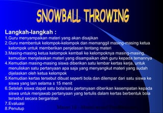 Materi 10 - Model-model Pembelajaran20
Langkah-langkah :
1.Guru menyampaikan materi yang akan disajikan
2.Guru membentuk kelompok-kelompok dan memanggil masing-masing ketua
kelompok untuk memberikan penjelasan tentang materi
3.Masing-masing ketua kelompok kembali ke kelompoknya masing-masing,
kemudian menjelaskan materi yang disampaikan oleh guru kepada temannya
4.Kemudian masing-masing siswa diberikan satu lembar kertas kerja, untuk
menuliskan satu pertanyaan apa saja yang menyangkut materi yang sudah
dijelaskan oleh ketua kelompok
5.Kemudian kertas tersebut dibuat seperti bola dan dilempar dari satu siswa ke
siswa yang lain selama ± 15 menit
6.Setelah siswa dapat satu bola/satu pertanyaan diberikan kesempatan kepada
siswa untuk menjawab pertanyaan yang tertulis dalam kertas berbentuk bola
tersebut secara bergantian
7.Evaluasi
8.Penutup
 