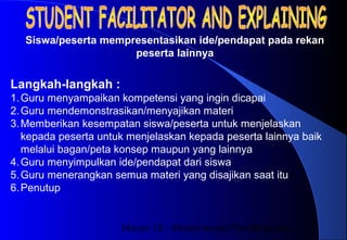 Materi 10 - Model-model Pembelajaran21
Langkah-langkah :
1.Guru menyampaikan kompetensi yang ingin dicapai
2.Guru mendemonstrasikan/menyajikan materi
3.Memberikan kesempatan siswa/peserta untuk menjelaskan
kepada peserta untuk menjelaskan kepada peserta lainnya baik
melalui bagan/peta konsep maupun yang lainnya
4.Guru menyimpulkan ide/pendapat dari siswa
5.Guru menerangkan semua materi yang disajikan saat itu
6.Penutup
Siswa/peserta mempresentasikan ide/pendapat pada rekan
peserta lainnya
 