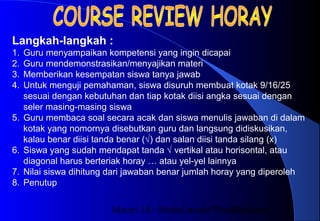 Materi 10 - Model-model Pembelajaran22
Langkah-langkah :
1. Guru menyampaikan kompetensi yang ingin dicapai
2. Guru mendemonstrasikan/menyajikan materi
3. Memberikan kesempatan siswa tanya jawab
4. Untuk menguji pemahaman, siswa disuruh membuat kotak 9/16/25
sesuai dengan kebutuhan dan tiap kotak diisi angka sesuai dengan
seler masing-masing siswa
5. Guru membaca soal secara acak dan siswa menulis jawaban di dalam
kotak yang nomornya disebutkan guru dan langsung didiskusikan,
kalau benar diisi tanda benar (√) dan salan diisi tanda silang (x)
6. Siswa yang sudah mendapat tanda √ vertikal atau horisontal, atau
diagonal harus berteriak horay … atau yel-yel lainnya
7. Nilai siswa dihitung dari jawaban benar jumlah horay yang diperoleh
8. Penutup
 