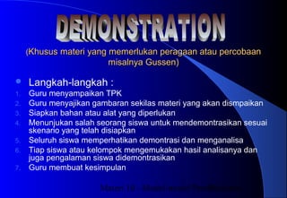 Materi 10 - Model-model Pembelajaran23
((Khusus materi yang memerlukan peragaan atau percobaanKhusus materi yang memerlukan peragaan atau percobaan
misalnya Gussen)misalnya Gussen)
 Langkah-langkah :
1. Guru menyampaikan TPK
2. Guru menyajikan gambaran sekilas materi yang akan dismpaikan
3. Siapkan bahan atau alat yang diperlukan
4. Menunjukan salah seorang siswa untuk mendemontrasikan sesuai
skenario yang telah disiapkan
5. Seluruh siswa memperhatikan demontrasi dan menganalisa
6. Tiap siswa atau kelompok mengemukakan hasil analisanya dan
juga pengalaman siswa didemontrasikan
7. Guru membuat kesimpulan
 