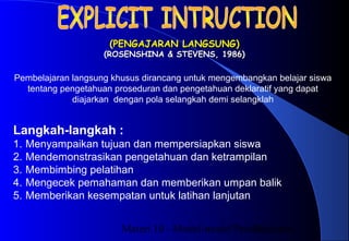 Materi 10 - Model-model Pembelajaran24
(PENGAJARAN LANGSUNG)(PENGAJARAN LANGSUNG)
(ROSENSHINA & STEVENS, 1986)(ROSENSHINA & STEVENS, 1986)
Langkah-langkah :
1. Menyampaikan tujuan dan mempersiapkan siswa
2. Mendemonstrasikan pengetahuan dan ketrampilan
3. Membimbing pelatihan
4. Mengecek pemahaman dan memberikan umpan balik
5. Memberikan kesempatan untuk latihan lanjutan
Pembelajaran langsung khusus dirancang untuk mengembangkan belajar siswa
tentang pengetahuan proseduran dan pengetahuan deklaratif yang dapat
diajarkan dengan pola selangkah demi selangklah
 