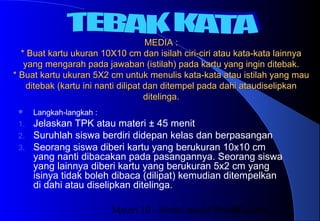 Materi 10 - Model-model Pembelajaran27
MEDIA :MEDIA :
* Buat kartu ukuran 10X10 cm dan isilah ciri-ciri atau kata-kata lainnya* Buat kartu ukuran 10X10 cm dan isilah ciri-ciri atau kata-kata lainnya
yang mengarah pada jawaban (istilah) pada kartu yang ingin ditebak.yang mengarah pada jawaban (istilah) pada kartu yang ingin ditebak.
* Buat kartu ukuran 5X2 cm untuk menulis kata-kata atau istilah yang mau* Buat kartu ukuran 5X2 cm untuk menulis kata-kata atau istilah yang mau
ditebak (kartu ini nanti dilipat dan ditempel pada dahi ataudiselipkanditebak (kartu ini nanti dilipat dan ditempel pada dahi ataudiselipkan
ditelinga.ditelinga.
 Langkah-langkah :
1. Jelaskan TPK atau materi ± 45 menit
2. Suruhlah siswa berdiri didepan kelas dan berpasangan
3. Seorang siswa diberi kartu yang berukuran 10x10 cm
yang nanti dibacakan pada pasangannya. Seorang siswa
yang lainnya diberi kartu yang berukuran 5x2 cm yang
isinya tidak boleh dibaca (dilipat) kemudian ditempelkan
di dahi atau diselipkan ditelinga.
 