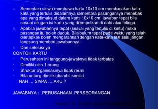 Materi 10 - Model-model Pembelajaran28
4. Sementara siswa membawa kartu 10x10 cm membacakan kata-
kata yang tertulis didalamnya sementara pasangannya menebak
apa yang dimaksud dalam kartu 10x10 cm. jawaban tepat bila
sesuai dengan isi kartu yang ditempelkan di dahi atau telinga.
5. Apabila jawabannya tepat (sesuai yang tertulis di kartu) maka
pasangan itu boleh duduk. Bila belum tepat pada waktu yang telah
ditetapkan boleh mengarahkan dengan kata-kata lain asal jangan
langsung memberi jawabannya.
6. Dan seterusnya
CONTOH KARTU
• Perusahaan ini tanggung-jawabnya tidak terbatas
• Dimiliki oleh 1 orang
• Struktur organisasinya tidak resmi
• Bila untung dimiliki,diambil sendiri
NAH … SIAPA … AKU ?
JAWABNYA : PERUSAHAAN PERSEORANGAN
 