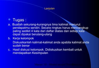 Materi 10 - Model-model Pembelajaran30
LanjutanLanjutan
 Tugas :
a. Buatlah sekurang-kurangnya lima kalimat menurut
pendapatmu sendiri. Secara ringkas harus mencangkup
paling sedikit 4 kata dari daftar diatas dan setiap kata
dapat dipakai berulang-ulang
b. Kerja kelompok
Diskusikanlah kalimat-kalimat anda apabila kalimat anda
sudah benar
c. Hasil diskusi kelompok. Didiskusikan kembali untuk
mendapatkan Kesimpulan
 