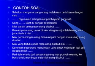 Materi 10 - Model-model Pembelajaran33
 CONTOH SOAL
1. Sebelum mengenal uang orang melakukan pertukaran dengan
cara …….
2. ……. Digunakan sebagai alat pembayaran yang sah
3. Uang ……. Saat ini banyak di palsukan
4. Nilai bahan pembuatan uang disebut …….
5. Kemampuan uang untuk ditukar dengan sejumlah barang atau
jasa disebut nilai …….
6. Nilai perbandingan uang dalam negara dengan mata uang asing
disebut …….
7. Nilai yang tertulis pada mata uang disebut nilai …….
8. Dorongan seseorang menyimpan uang untuk keperluan jual beli
disebut motif …….
9. Perintah tertulis dari seseorang yang mempunyai rekening ke
bank untuk membayar sejumlah uang disebut …….
 