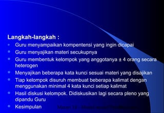 Materi 10 - Model-model Pembelajaran38
Langkah-langkah :
● Guru menyampaikan kompentensi yang ingin dicapai
 Guru menyajikan materi secukupnya
 Guru membentuk kelompok yang anggotanya ± 4 orang secara
heterogen
 Menyajikan beberapa kata kunci sesuai materi yang disajikan
 Tiap kelompok disuruh membuat beberapa kalimat dengan
menggunakan minimal 4 kata kunci setiap kalimat
 Hasil diskusi kelompok. Didiskusikan lagi secara pleno yang
dipandu Guru
 Kesimpulan
 