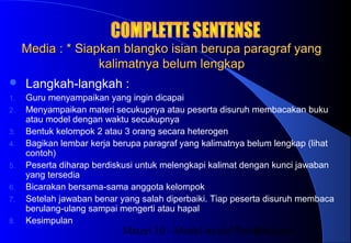 Materi 10 - Model-model Pembelajaran39
Media : * Siapkan blangko isian berupa paragraf yangMedia : * Siapkan blangko isian berupa paragraf yang
kalimatnya belum lengkapkalimatnya belum lengkap
 Langkah-langkah :
1. Guru menyampaikan yang ingin dicapai
2. Menyampaikan materi secukupnya atau peserta disuruh membacakan buku
atau model dengan waktu secukupnya
3. Bentuk kelompok 2 atau 3 orang secara heterogen
4. Bagikan lembar kerja berupa paragraf yang kalimatnya belum lengkap (lihat
contoh)
5. Peserta diharap berdiskusi untuk melengkapi kalimat dengan kunci jawaban
yang tersedia
6. Bicarakan bersama-sama anggota kelompok
7. Setelah jawaban benar yang salah diperbaiki. Tiap peserta disuruh membaca
berulang-ulang sampai mengerti atau hapal
8. Kesimpulan
 