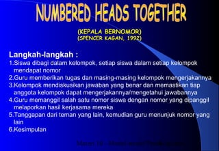 Materi 10 - Model-model Pembelajaran4
(KEPALA BERNOMOR)(KEPALA BERNOMOR)
(SPENCER KAGAN, 1992)(SPENCER KAGAN, 1992)
Langkah-langkah :
1.Siswa dibagi dalam kelompok, setiap siswa dalam setiap kelompok
mendapat nomor
2.Guru memberikan tugas dan masing-masing kelompok mengerjakannya
3.Kelompok mendiskusikan jawaban yang benar dan memastikan tiap
anggota kelompok dapat mengerjakannya/mengetahui jawabannya
4.Guru memanggil salah satu nomor siswa dengan nomor yang dipanggil
melaporkan hasil kerjasama mereka
5.Tanggapan dari teman yang lain, kemudian guru menunjuk nomor yang
lain
6.Kesimpulan
 