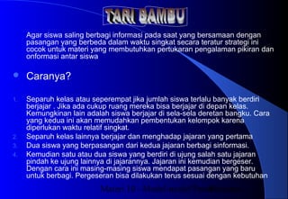 Materi 10 - Model-model Pembelajaran43
Agar siswa saling berbagi informasi pada saat yang bersamaan dengan
pasangan yang berbeda dalam waktu singkat secara teratur strategi ini
cocok untuk materi yang membutuhkan pertukaran pengalaman pikiran dan
onformasi antar siswa
 Caranya?
1. Separuh kelas atau seperempat jika jumlah siswa terlalu banyak berdiri
berjajar . Jika ada cukup ruang mereka bisa berjajar di depan kelas.
Kemungkinan lain adalah siswa berjajar di sela-sela deretan bangku. Cara
yang kedua ini akan memudahkan pembentukan kelompok karena
diperlukan waktu relatif singkat.
2. Separuh kelas lainnya berjajar dan menghadap jajaran yang pertama
3. Dua siswa yang berpasangan dari kedua jajaran berbagi sinformasi.
4. Kemudian satu atau dua siswa yang berdiri di ujung salah satu jajaran
pindah ke ujung lainnya di jajarannya. Jajaran ini kemudian bergeser.
Dengan cara ini masing-masing siswa mendapat pasangan yang baru
untuk berbagi. Pergeseran bisa dilakukan terus sesuai dengan kebutuhan
 