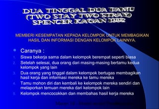Materi 10 - Model-model Pembelajaran44
MEMBERI KESEMPATAN KEPADA KELOMPOK UNTUK MEMBAGIKANMEMBERI KESEMPATAN KEPADA KELOMPOK UNTUK MEMBAGIKAN
HASIL DAN INFORMASI DENGAN KELOMPOK LAINNYA.HASIL DAN INFORMASI DENGAN KELOMPOK LAINNYA.
 Caranya :
1. Siswa bekerja sama dalam kelompok berempat seperti biasa
2. Setelah selesai, dua orang dari masing-masing bertamu kedua
kelompok yang lain
3. Dua orang yang tinggal dalam kelompok bertugas membagikan
hasil kerja dan informasi mereka ke tamu mereka
4. Tamu mohon diri dan kembali ke kelompok mereka sendiri dan
melaporkan temuan mereka dari kelompok lain
5. Kelompok mencocokkan dan membahas hasil kerja mereka
 