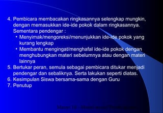 Materi 10 - Model-model Pembelajaran6
4. Pembicara membacakan ringkasannya selengkap mungkin,
dengan memasukkan ide-ide pokok dalam ringkasannya.
Sementara pendengar :
• Menyimak/mengoreksi/menunjukkan ide-ide pokok yang
kurang lengkap
• Membantu mengingat/menghafal ide-ide pokok dengan
menghubungkan materi sebelumnya atau dengan materi
lainnya
5. Bertukar peran, semula sebagai pembicara ditukar menjadi
pendengar dan sebaliknya. Serta lakukan seperti diatas.
6. Kesimpulan Siswa bersama-sama dengan Guru
7. Penutup
 